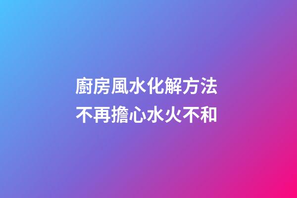 廚房風水化解方法 不再擔心水火不和